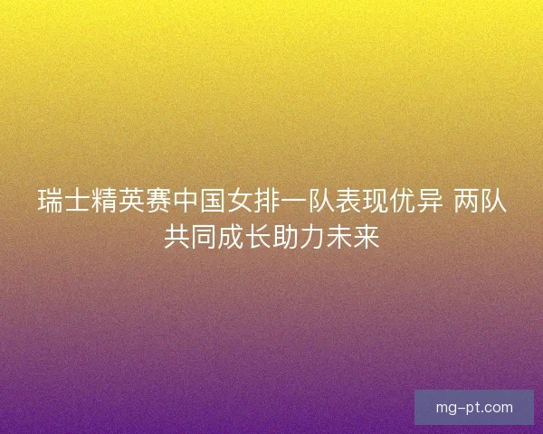 瑞士精英赛中国女排一队表现优异 两队共同成长助力未来