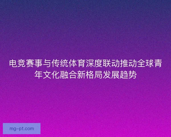 电竞赛事与传统体育深度联动推动全球青年文化融合新格局发展趋势