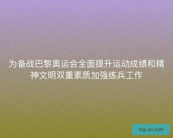 为备战巴黎奥运会全面提升运动成绩和精神文明双重素质加强练兵工作